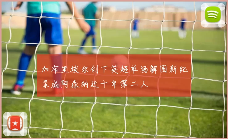 加布里埃尔创下英超单场解围新纪录成阿森纳近十年第二人