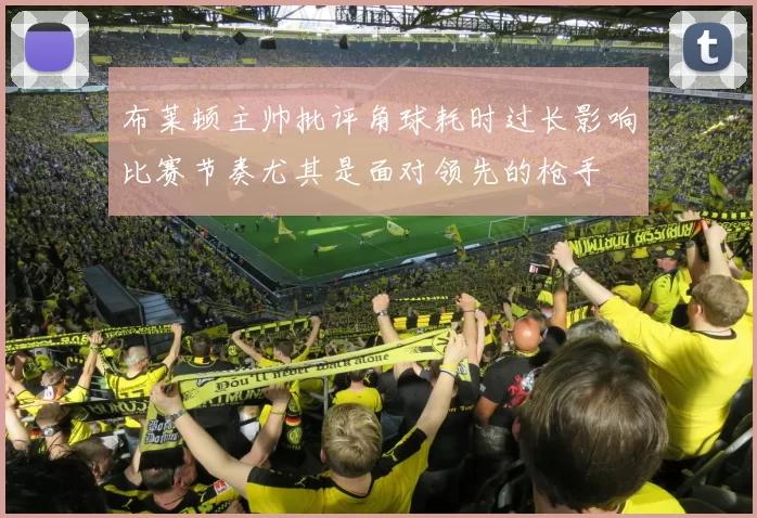 布莱顿主帅批评角球耗时过长影响比赛节奏尤其是面对领先的枪手