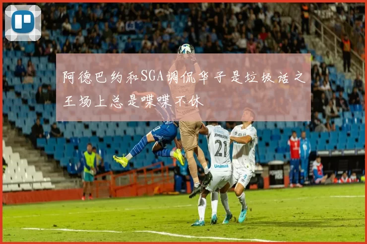 阿德巴约和SGA调侃华子是垃圾话之王场上总是喋喋不休
