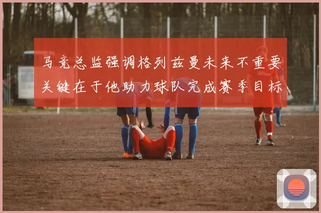 马竞总监强调格列兹曼未来不重要关键在于他助力球队完成赛季目标