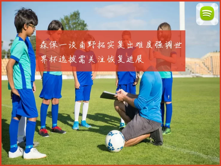 森保一谈南野拓实复出难度强调世界杯选拔需关注恢复进展