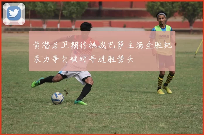 黄潜后卫期待挑战巴萨主场全胜纪录力争打破对手连胜势头