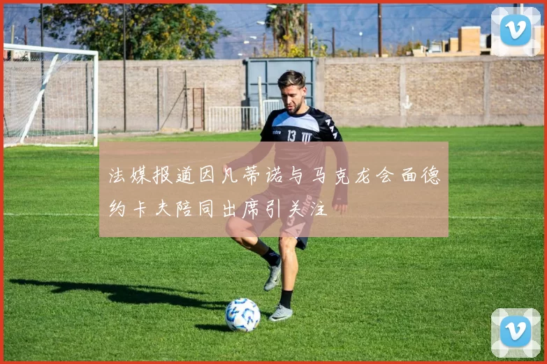 法媒报道因凡蒂诺与马克龙会面德约卡夫陪同出席引关注