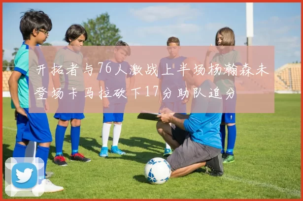 开拓者与76人激战上半场杨瀚森未登场卡马拉砍下17分助队追分