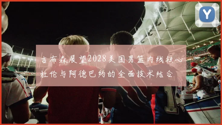 吉布森展望2028美国男篮内线核心杜伦与阿德巴约的全面技术结合