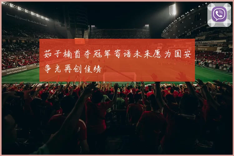 茹子楠首夺冠军寄语未来愿为国安争光再创佳绩