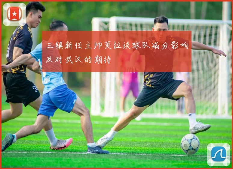 三镇新任主帅莫拉谈球队减分影响及对武汉的期待