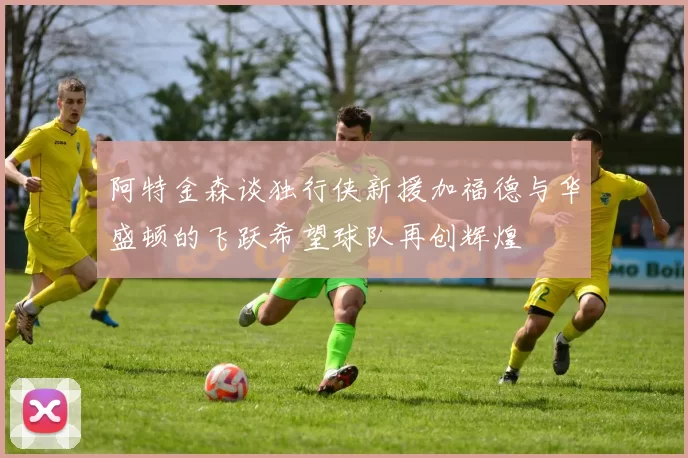 阿特金森谈独行侠新援加福德与华盛顿的飞跃希望球队再创辉煌