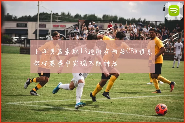上海男篮豪取13连胜在两届CBA俱乐部杯赛事中实现不败神话