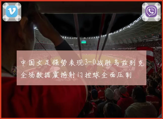 中国女足强势表现3-0战胜乌兹别克全场数据震撼射门控球全面压制