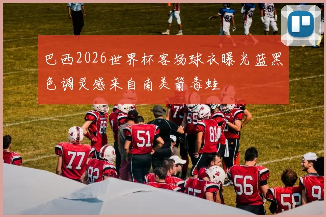 巴西2026世界杯客场球衣曝光蓝黑色调灵感来自南美箭毒蛙