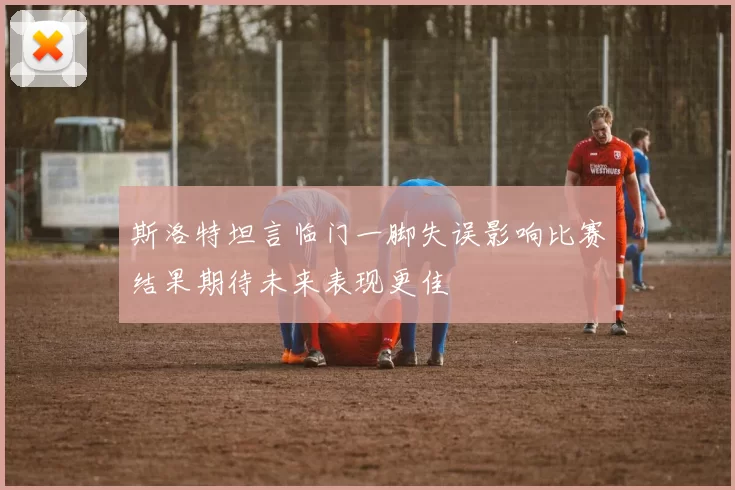 斯洛特坦言临门一脚失误影响比赛结果期待未来表现更佳
