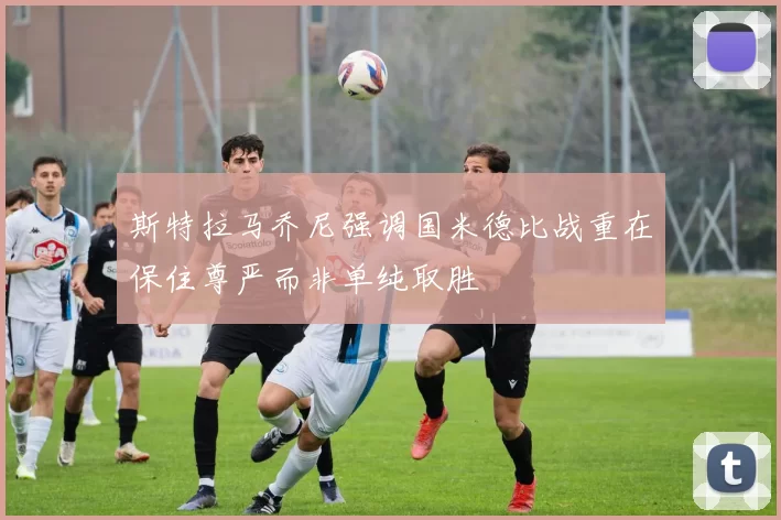 斯特拉马乔尼强调国米德比战重在保住尊严而非单纯取胜