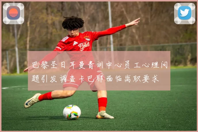 巴黎圣日耳曼青训中心员工心理问题引发调查卡巴耶面临离职要求