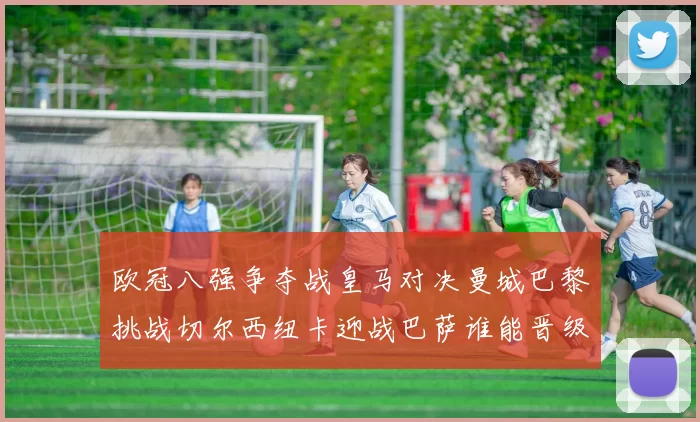 欧冠八强争夺战皇马对决曼城巴黎挑战切尔西纽卡迎战巴萨谁能晋级