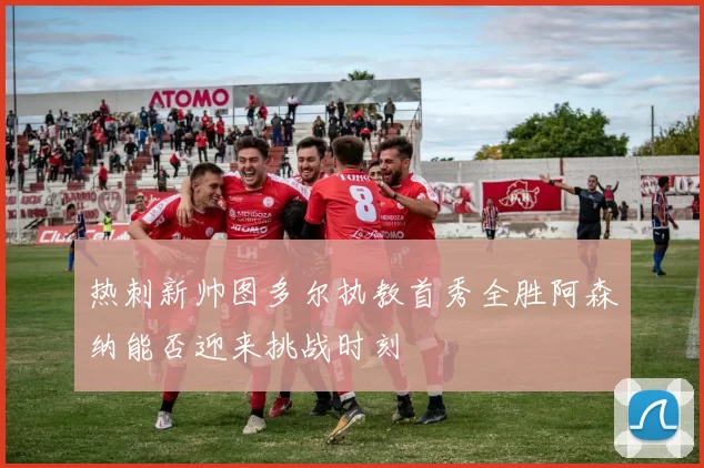 热刺新帅图多尔执教首秀全胜阿森纳能否迎来挑战时刻