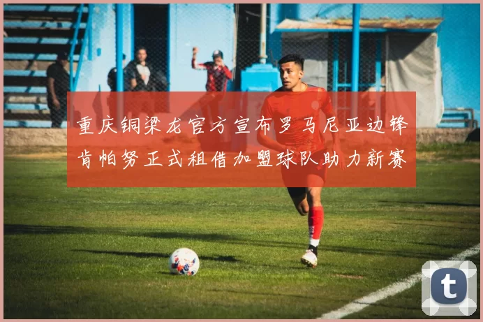 重庆铜梁龙官方宣布罗马尼亚边锋肯帕努正式租借加盟球队助力新赛季