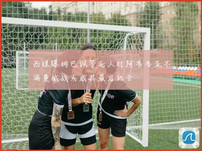 西媒曝姆巴佩等七人对阿韦洛亚不满曼城战或成其最后机会