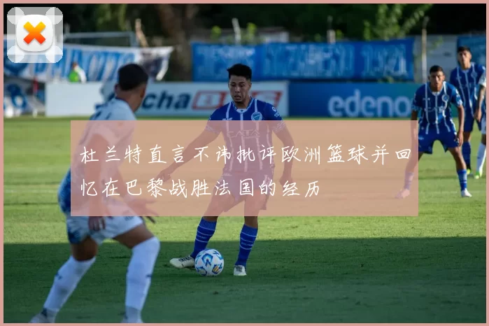 杜兰特直言不讳批评欧洲篮球并回忆在巴黎战胜法国的经历