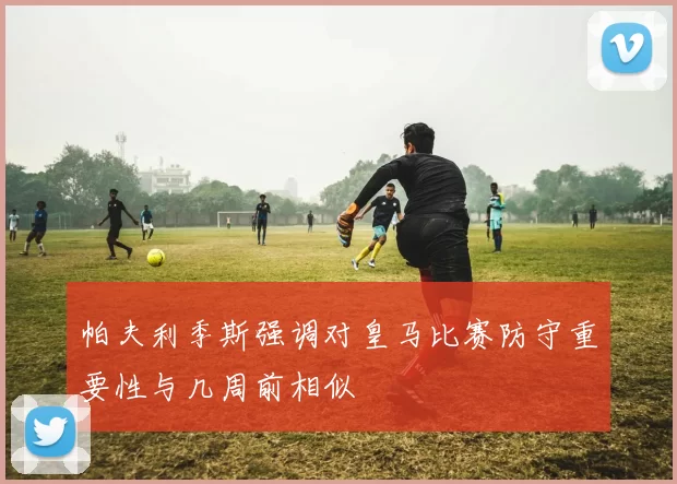 帕夫利季斯强调对皇马比赛防守重要性与几周前相似