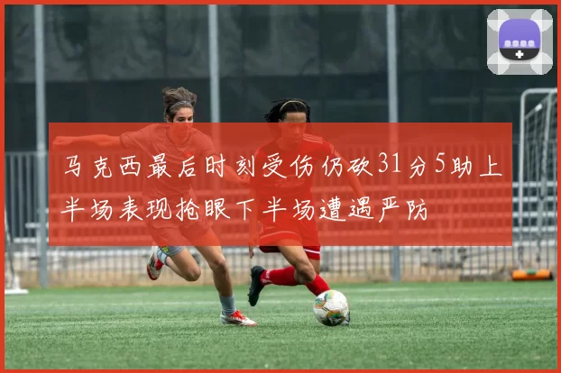 马克西最后时刻受伤仍砍31分5助上半场表现抢眼下半场遭遇严防